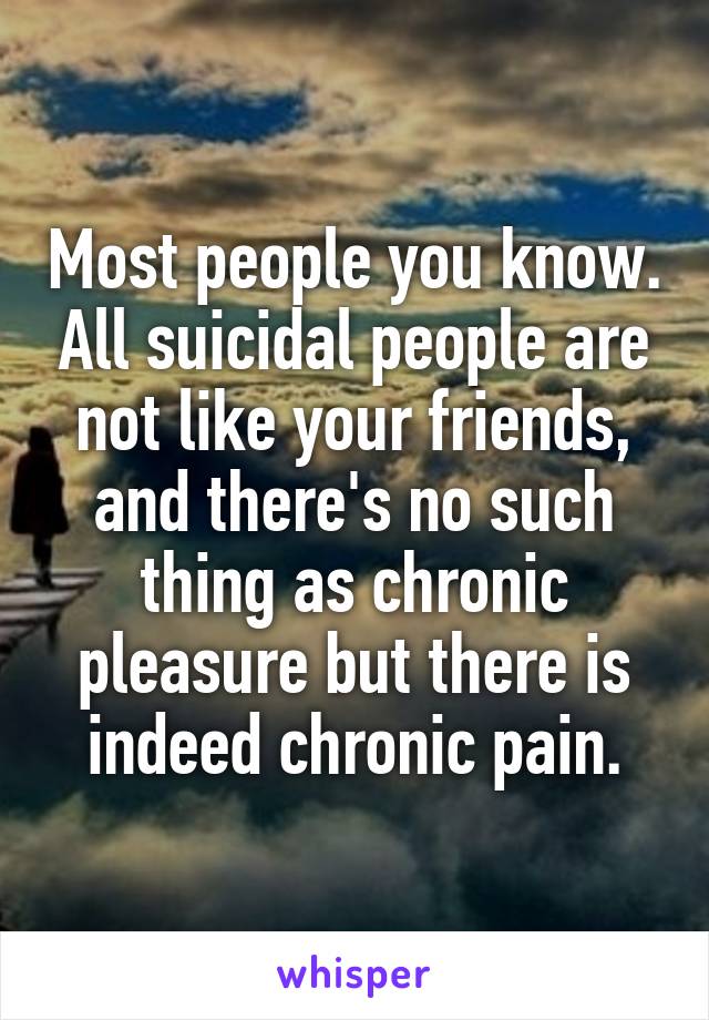 Most people you know. All suicidal people are not like your friends, and there's no such thing as chronic pleasure but there is indeed chronic pain.