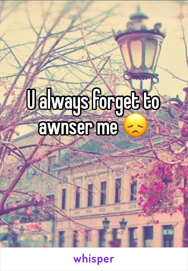 U always forget to awnser me 😞