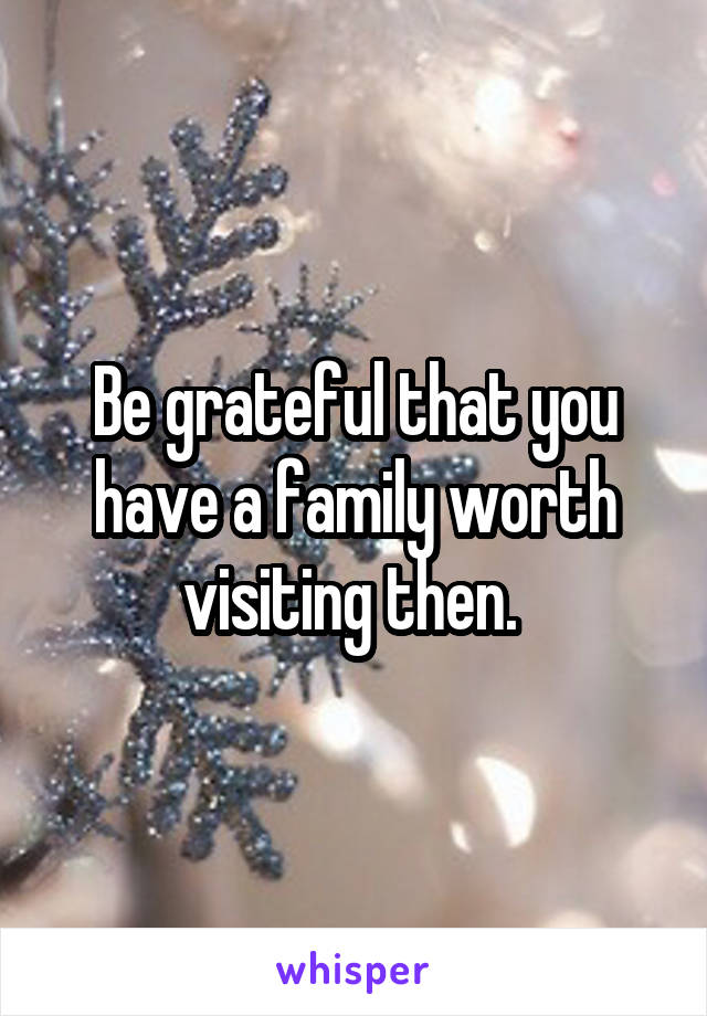 Be grateful that you have a family worth visiting then. 