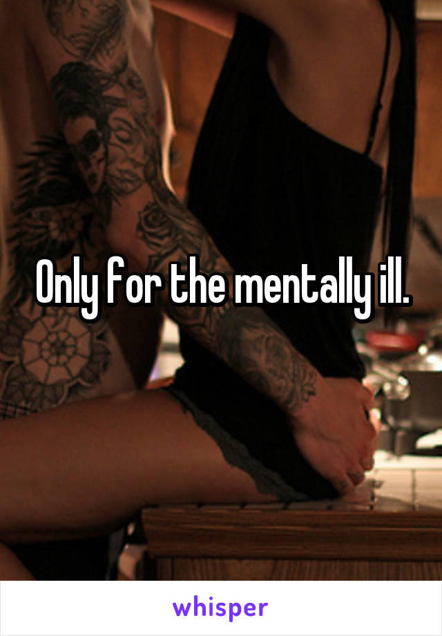 Only for the mentally ill.
