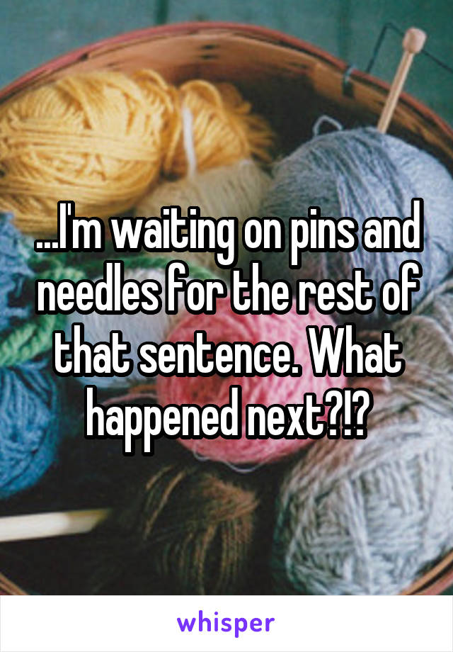 ...I'm waiting on pins and needles for the rest of that sentence. What happened next?!?