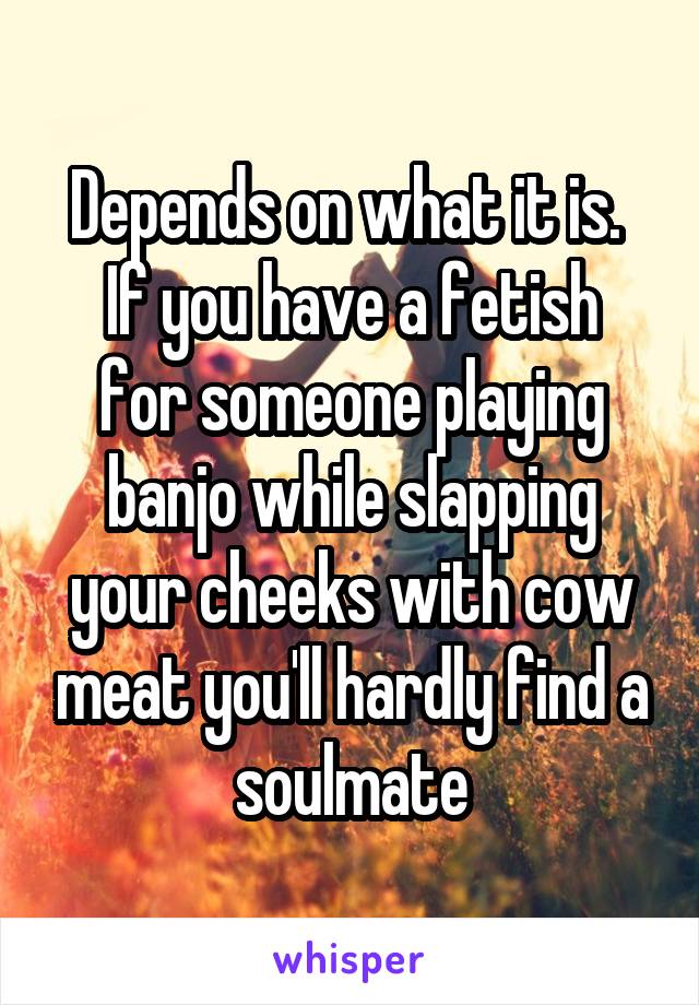Depends on what it is. 
If you have a fetish for someone playing banjo while slapping your cheeks with cow meat you'll hardly find a soulmate