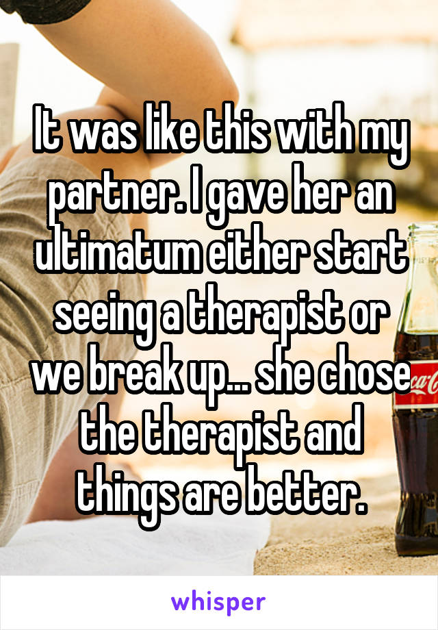 It was like this with my partner. I gave her an ultimatum either start seeing a therapist or we break up... she chose the therapist and things are better.
