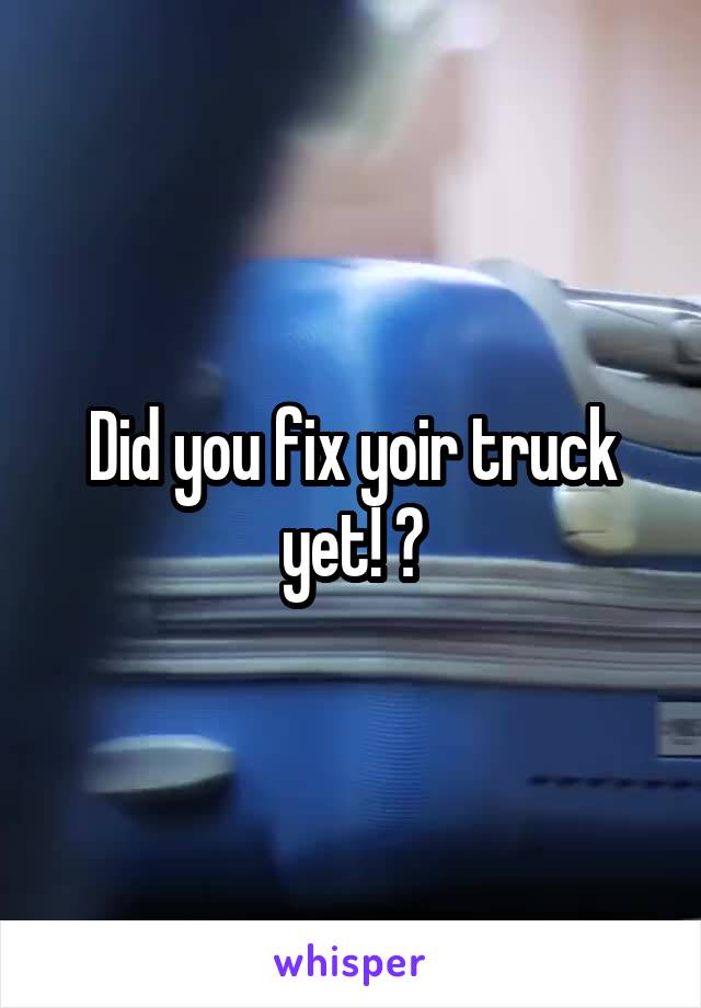 Did you fix yoir truck yet! ?