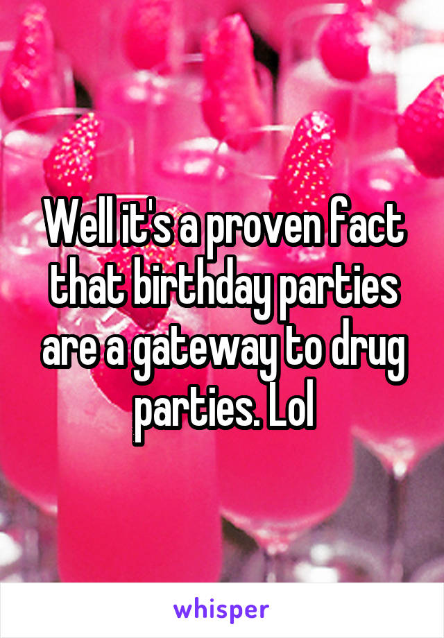 Well it's a proven fact that birthday parties are a gateway to drug parties. Lol