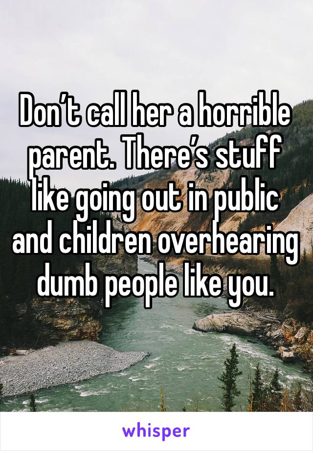 Don’t call her a horrible parent. There’s stuff like going out in public and children overhearing dumb people like you. 