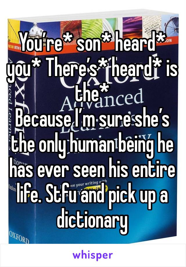 You’re* son* heard* you* There’s* heard* is the*
Because I’m sure she’s the only human being he has ever seen his entire life. Stfu and pick up a dictionary 