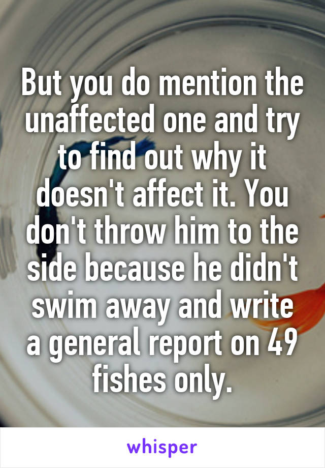 But you do mention the unaffected one and try to find out why it doesn't affect it. You don't throw him to the side because he didn't swim away and write a general report on 49 fishes only.