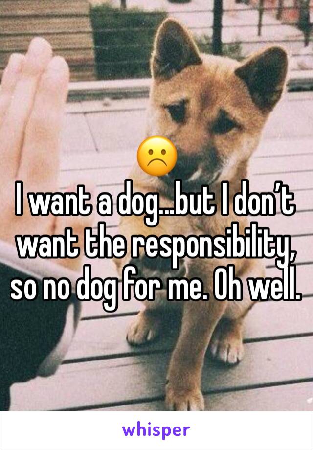 ☹️
I want a dog...but I don’t want the responsibility, so no dog for me. Oh well.