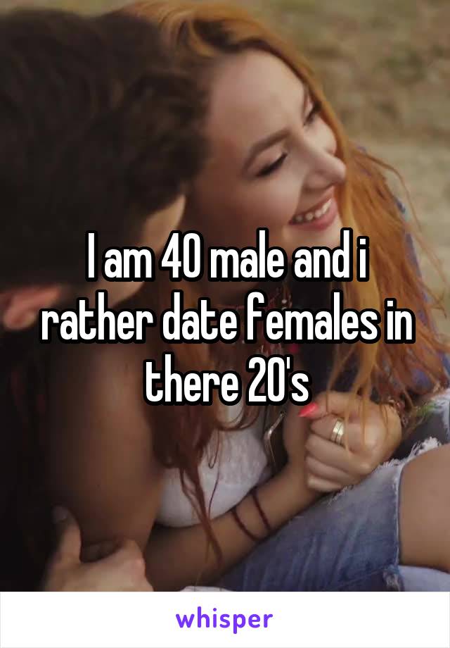 I am 40 male and i rather date females in there 20's