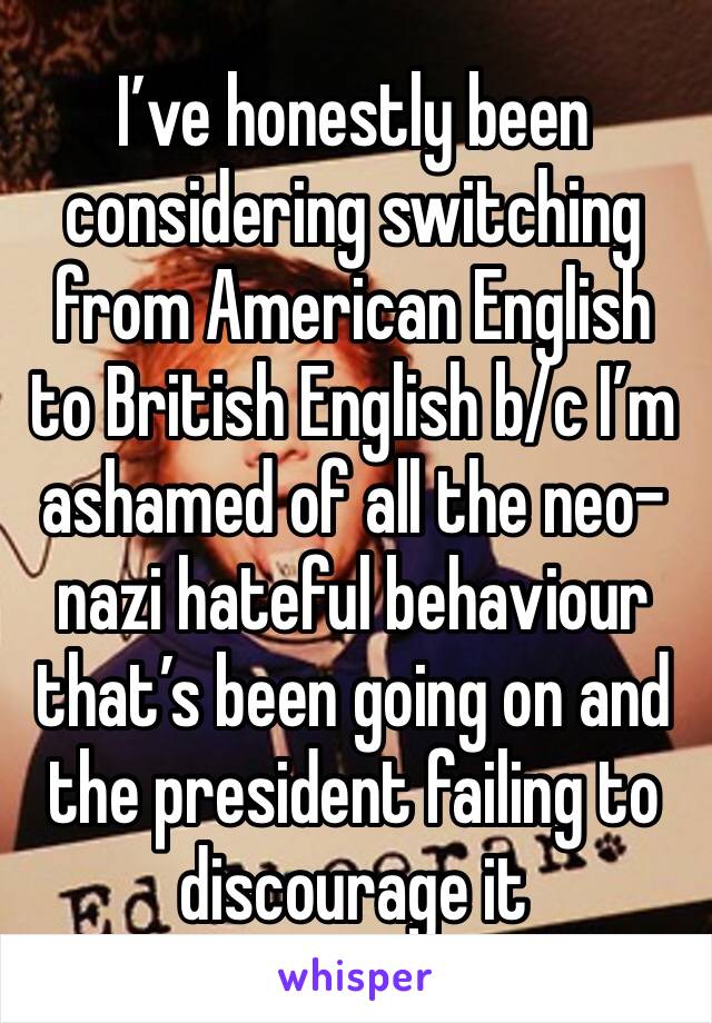 I’ve honestly been considering switching  from American English to British English b/c I’m ashamed of all the neo-nazi hateful behaviour that’s been going on and the president failing to discourage it