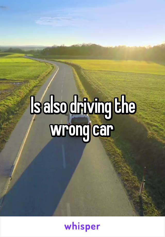 Is also driving the wrong car 