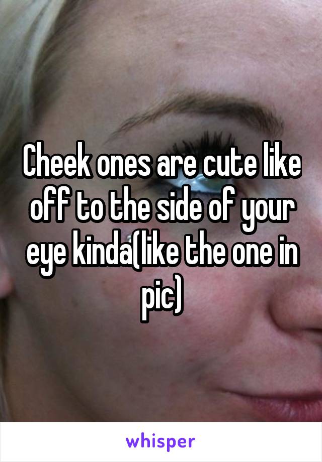 Cheek ones are cute like off to the side of your eye kinda(like the one in pic)