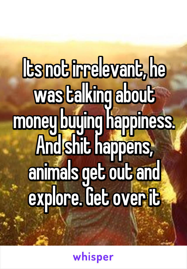 Its not irrelevant, he was talking about money buying happiness. And shit happens, animals get out and explore. Get over it