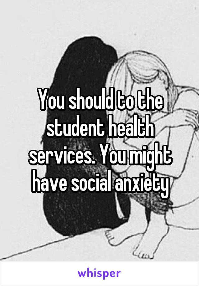 You should to the student health services. You might have social anxiety