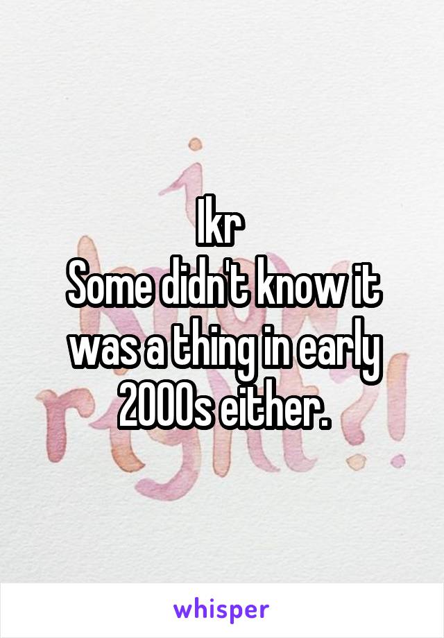Ikr 
Some didn't know it was a thing in early 2000s either.