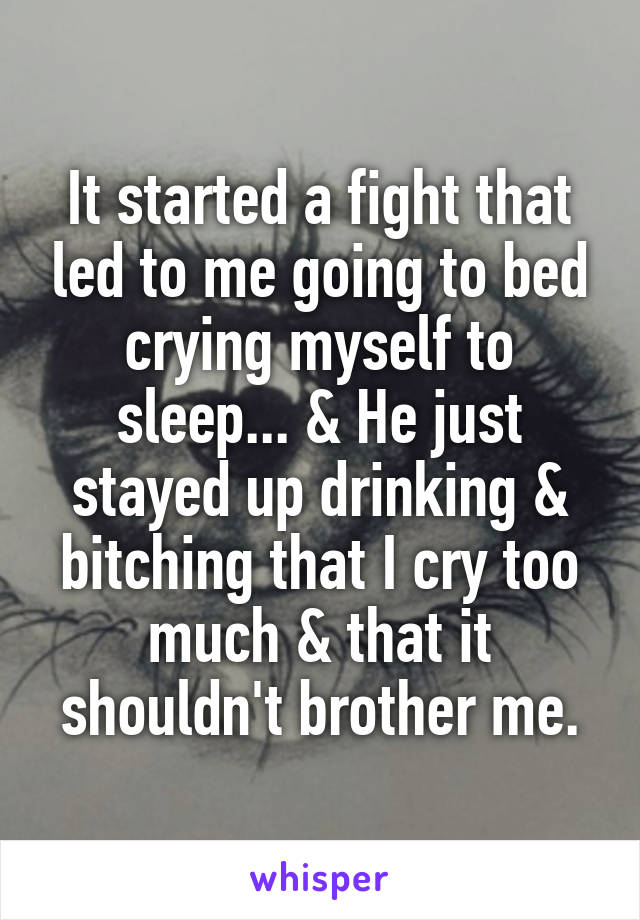 It started a fight that led to me going to bed crying myself to sleep... & He just stayed up drinking & bitching that I cry too much & that it shouldn't brother me.