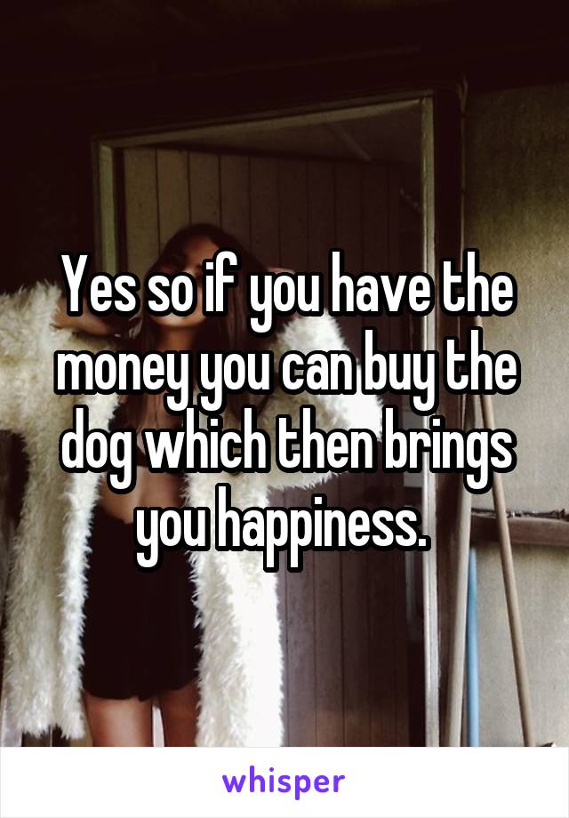 Yes so if you have the money you can buy the dog which then brings you happiness. 