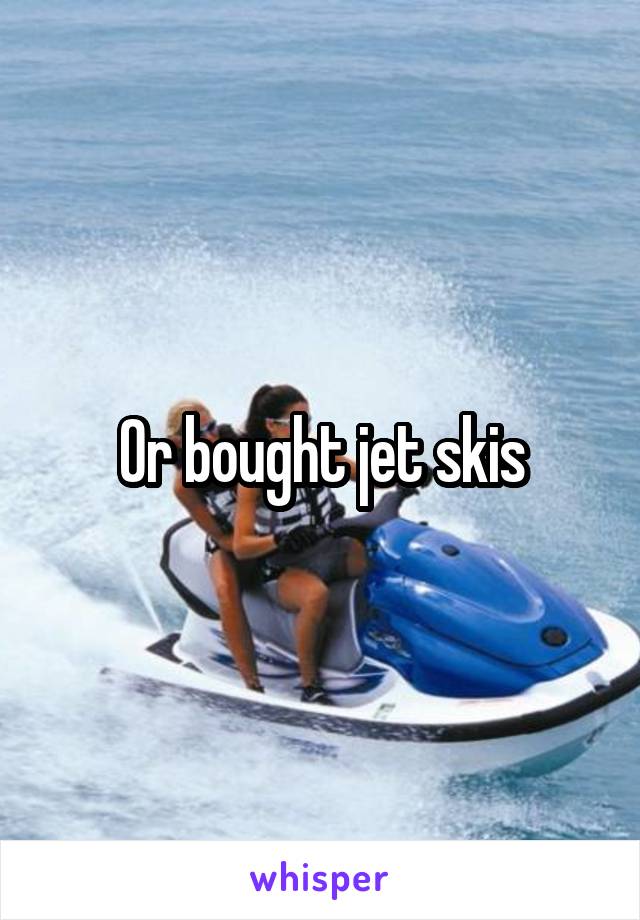 Or bought jet skis