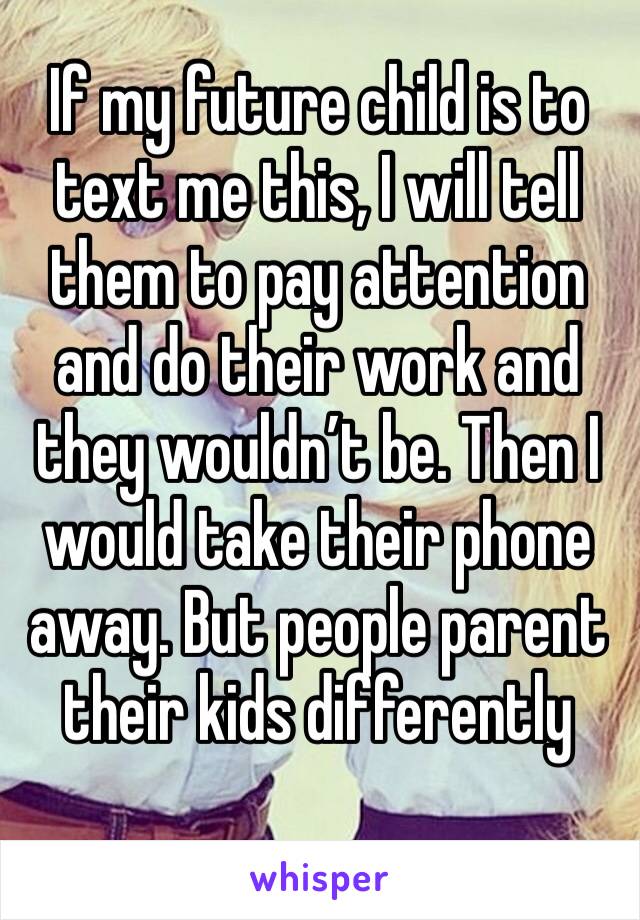 If my future child is to text me this, I will tell them to pay attention and do their work and they wouldn’t be. Then I would take their phone away. But people parent their kids differently 