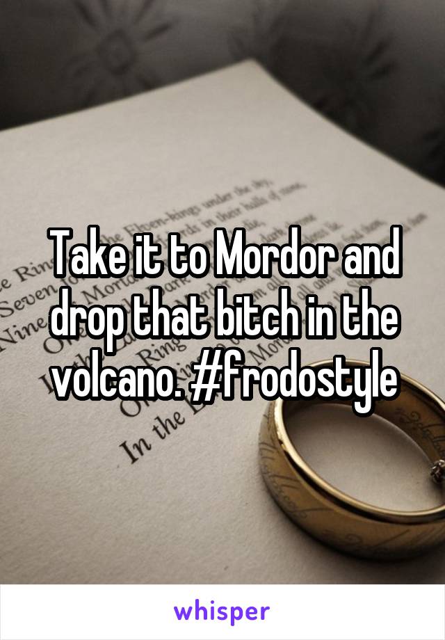 Take it to Mordor and drop that bitch in the volcano. #frodostyle