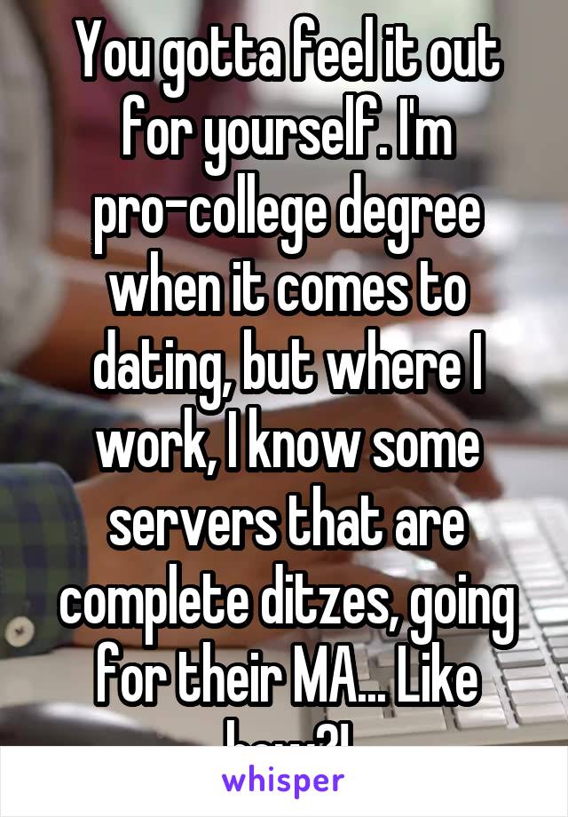 You gotta feel it out for yourself. I'm pro-college degree when it comes to dating, but where I work, I know some servers that are complete ditzes, going for their MA... Like how?!