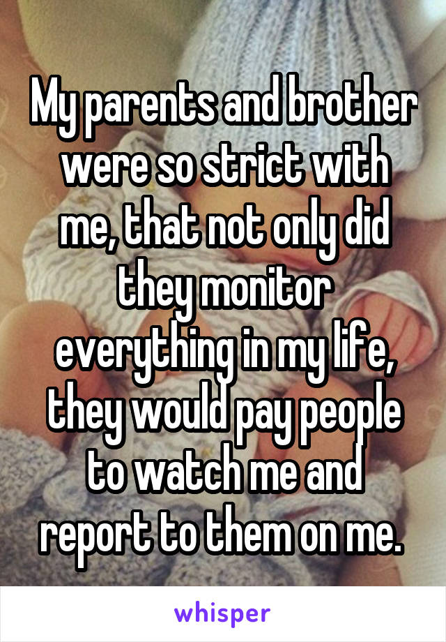 My parents and brother were so strict with me, that not only did they monitor everything in my life, they would pay people to watch me and report to them on me. 