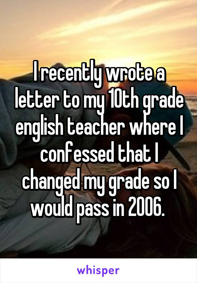 I recently wrote a letter to my 10th grade english teacher where I confessed that I changed my grade so I would pass in 2006. 