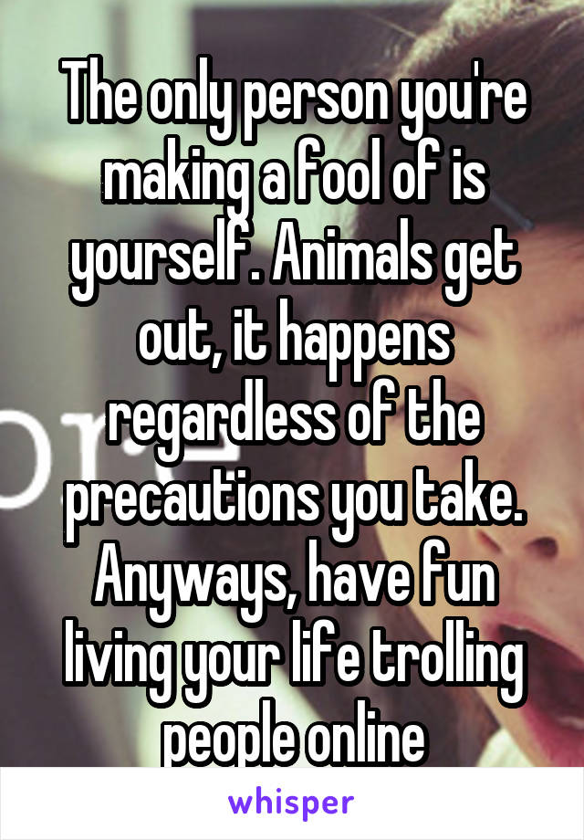 The only person you're making a fool of is yourself. Animals get out, it happens regardless of the precautions you take. Anyways, have fun living your life trolling people online