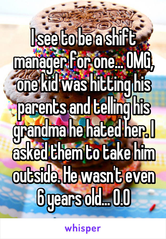 I see to be a shift manager for one... OMG, one kid was hitting his parents and telling his grandma he hated her. I asked them to take him outside. He wasn't even 6 years old... O.O
