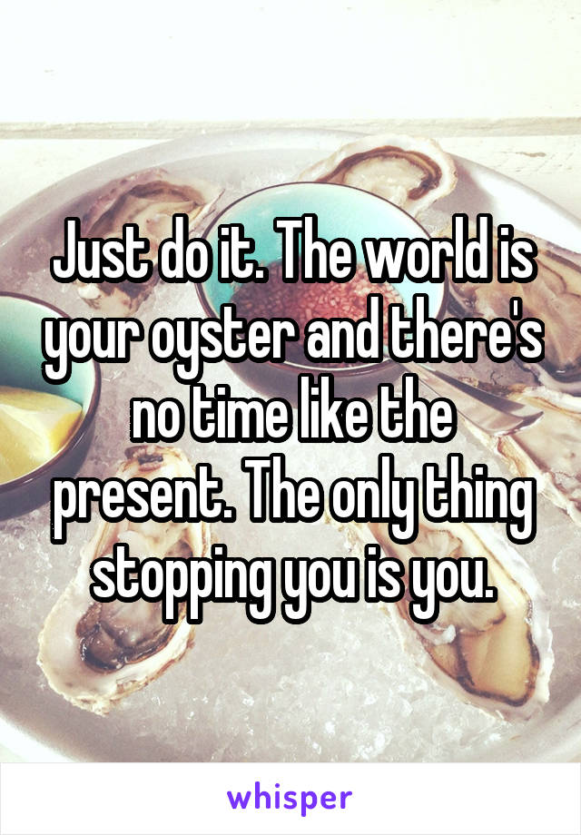 Just do it. The world is your oyster and there's no time like the present. The only thing stopping you is you.