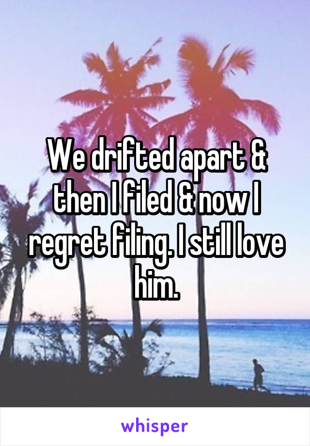 We drifted apart & then I filed & now I regret filing. I still love him.