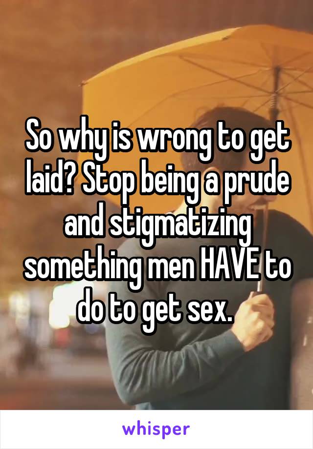 So why is wrong to get laid? Stop being a prude and stigmatizing something men HAVE to do to get sex. 