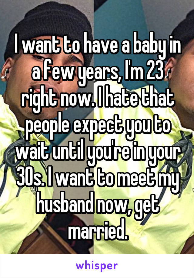 I want to have a baby in a few years, I'm 23 right now. I hate that people expect you to wait until you're in your 30s. I want to meet my husband now, get married.