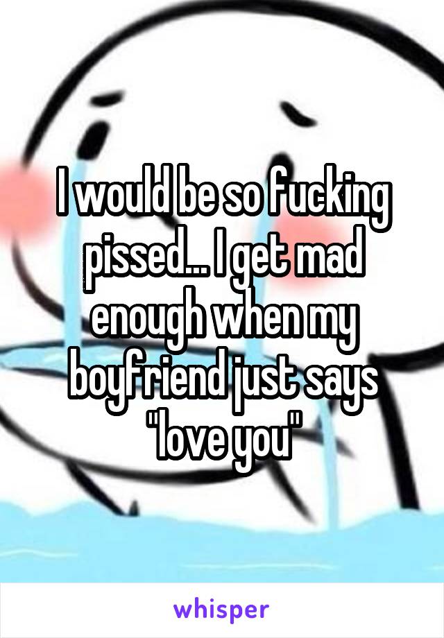 I would be so fucking pissed... I get mad enough when my boyfriend just says "love you"