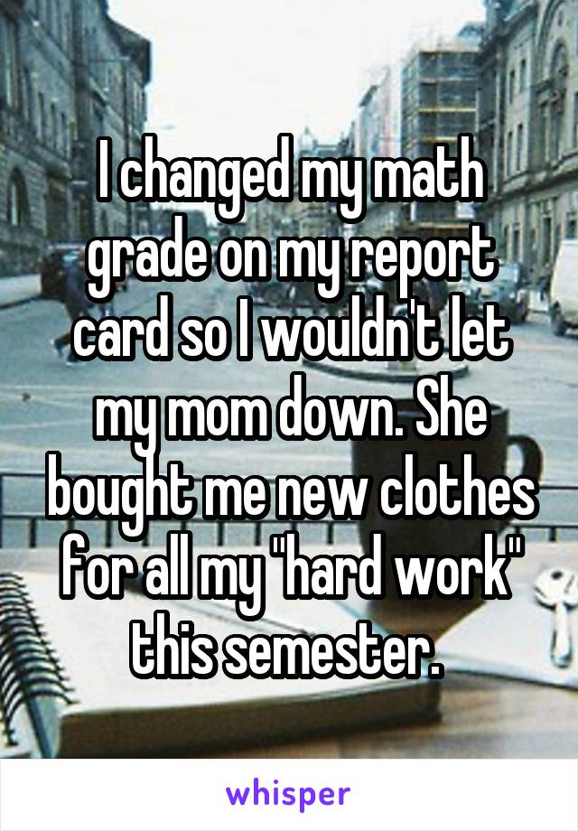 I changed my math grade on my report card so I wouldn't let my mom down. She bought me new clothes for all my "hard work" this semester. 