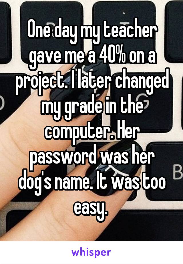 One day my teacher gave me a 40% on a project. I later changed my grade in the computer. Her password was her dog's name. It was too easy. 
