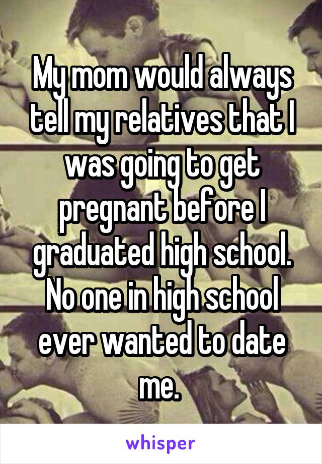 My mom would always tell my relatives that I was going to get pregnant before I graduated high school. No one in high school ever wanted to date me. 