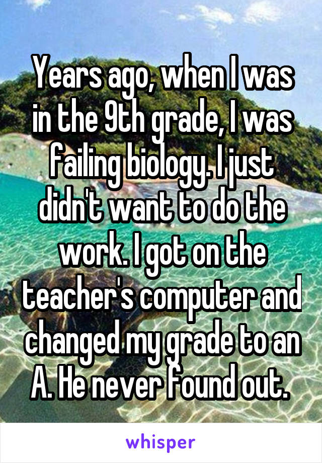 Years ago, when I was in the 9th grade, I was failing biology. I just didn't want to do the work. I got on the teacher's computer and changed my grade to an A. He never found out. 