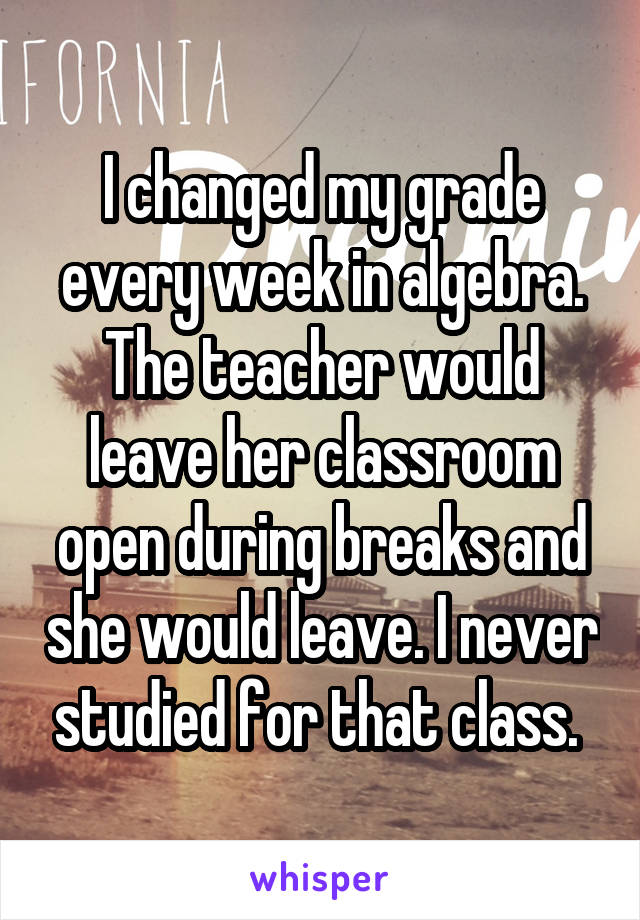 I changed my grade every week in algebra. The teacher would leave her classroom open during breaks and she would leave. I never studied for that class. 