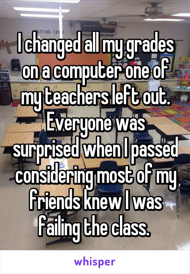 I changed all my grades on a computer one of my teachers left out. Everyone was surprised when I passed considering most of my friends knew I was failing the class. 
