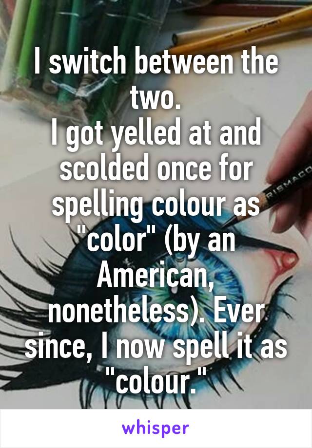 I switch between the two.
I got yelled at and scolded once for spelling colour as "color" (by an American, nonetheless). Ever since, I now spell it as "colour."