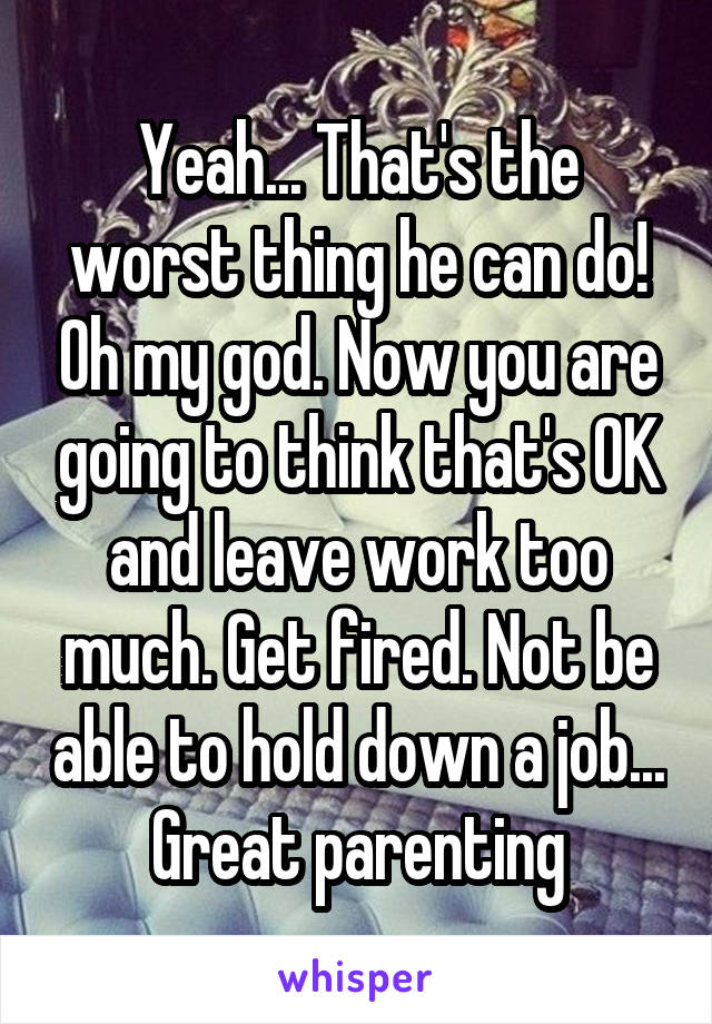 Yeah... That's the worst thing he can do! Oh my god. Now you are going to think that's OK and leave work too much. Get fired. Not be able to hold down a job... Great parenting