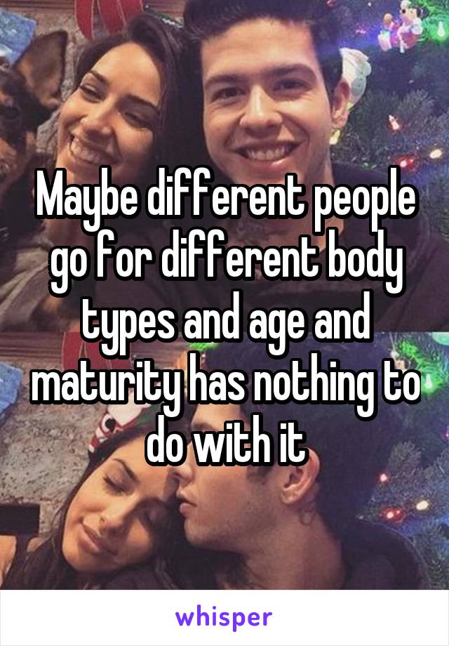 Maybe different people go for different body types and age and maturity has nothing to do with it