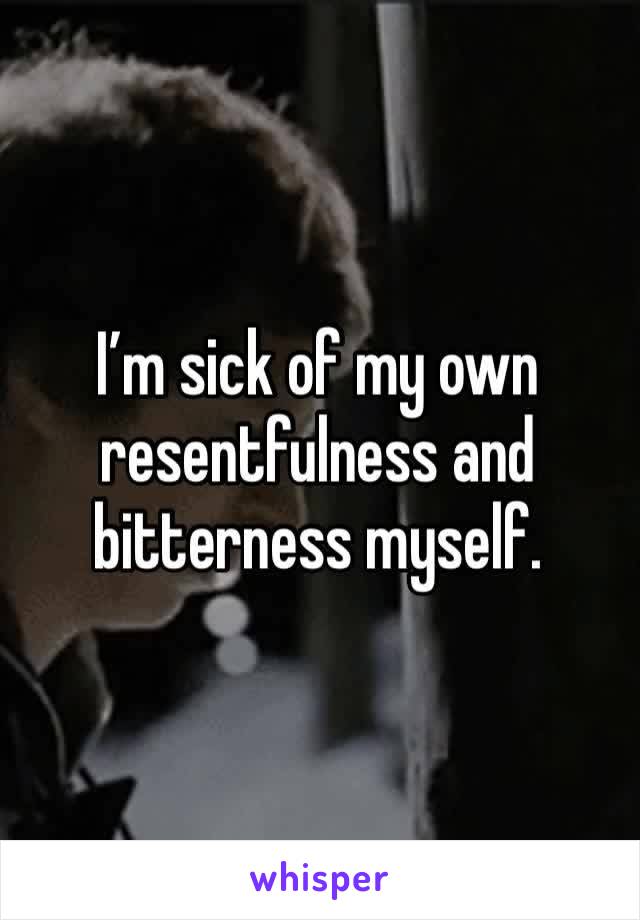 I’m sick of my own resentfulness and bitterness myself. 