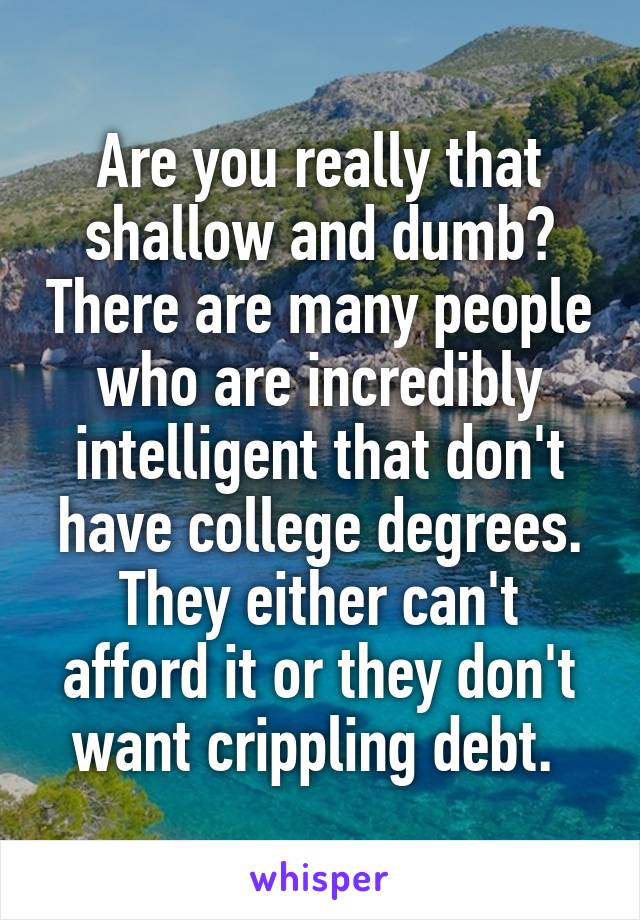 Are you really that shallow and dumb? There are many people who are incredibly intelligent that don't have college degrees. They either can't afford it or they don't want crippling debt. 