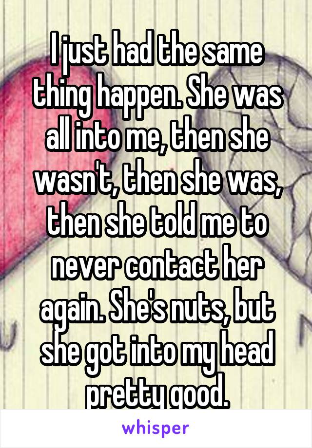 I just had the same thing happen. She was all into me, then she wasn't, then she was, then she told me to never contact her again. She's nuts, but she got into my head pretty good.
