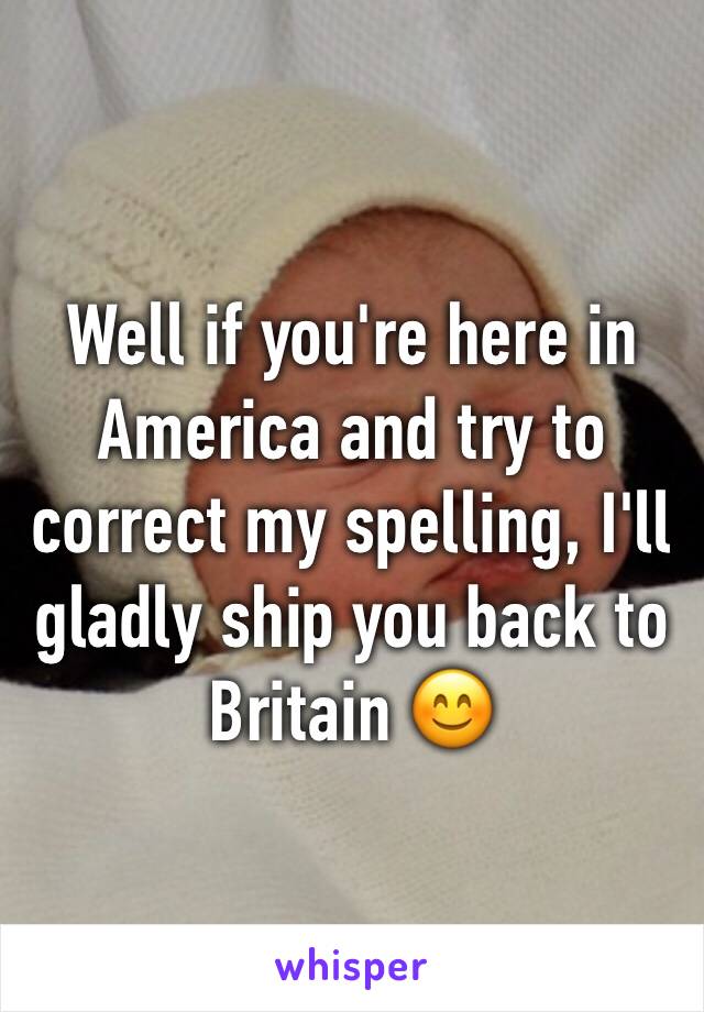 Well if you're here in America and try to correct my spelling, I'll gladly ship you back to Britain 😊