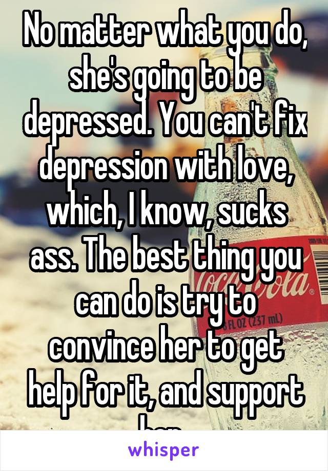 No matter what you do, she's going to be depressed. You can't fix depression with love, which, I know, sucks ass. The best thing you can do is try to convince her to get help for it, and support her. 