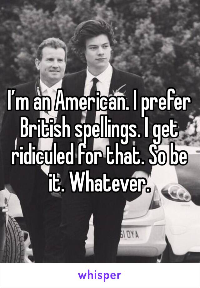 I’m an American. I prefer British spellings. I get ridiculed for that. So be it. Whatever. 